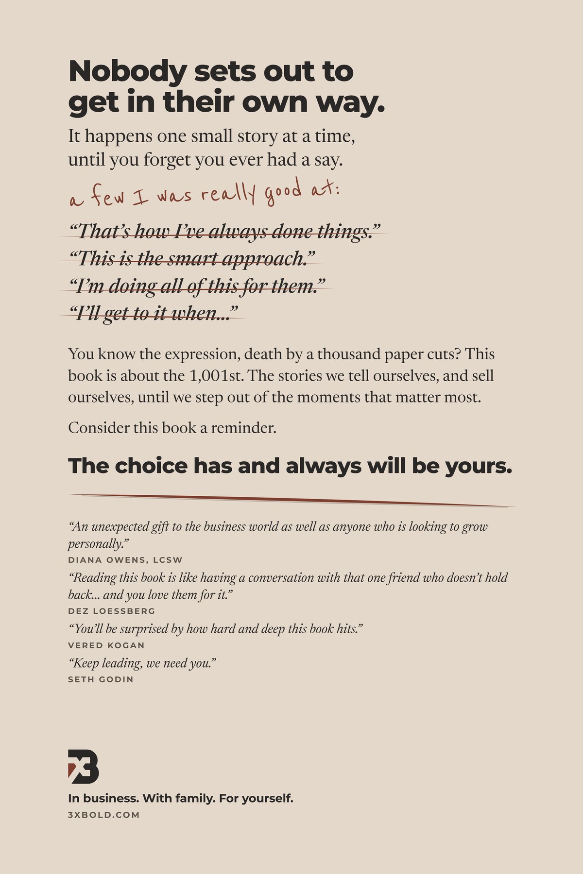 Back cover of Papercuts. Nobody sets out to get in their own way. It happens one small story at a time, until you forget you ever had a say. You know the expression, death by a thousand paper cuts? This book is about the 1,001st. The stories we tell ourselves, and sell ourselves, until we step out of the moments that matter most. Consider this book a reminder. The choice has and always will be yours.